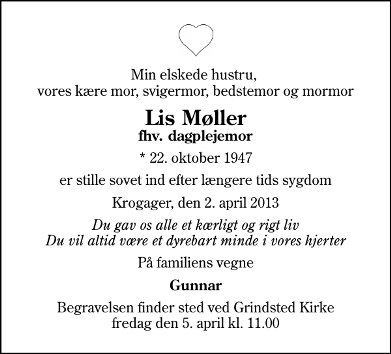 <p>Min elskede hustru, vores kære mor, svigermor, bedstemor og mormor<br />Lis Møller<br />fhv. dagplejemor<br />* 22. oktober 1947<br />er stille sovet ind efter længere tids sygdom<br />Krogager, den 2. april 2013<br />Du gav os alle et kærligt og rigt liv Du vil altid være et dyrebart minde i vores hjerter<br />På familiens vegne<br />Gunnar<br />Begravelsen finder sted ved Grindsted Kirke fredag den 5. april kl. 11.00</p>