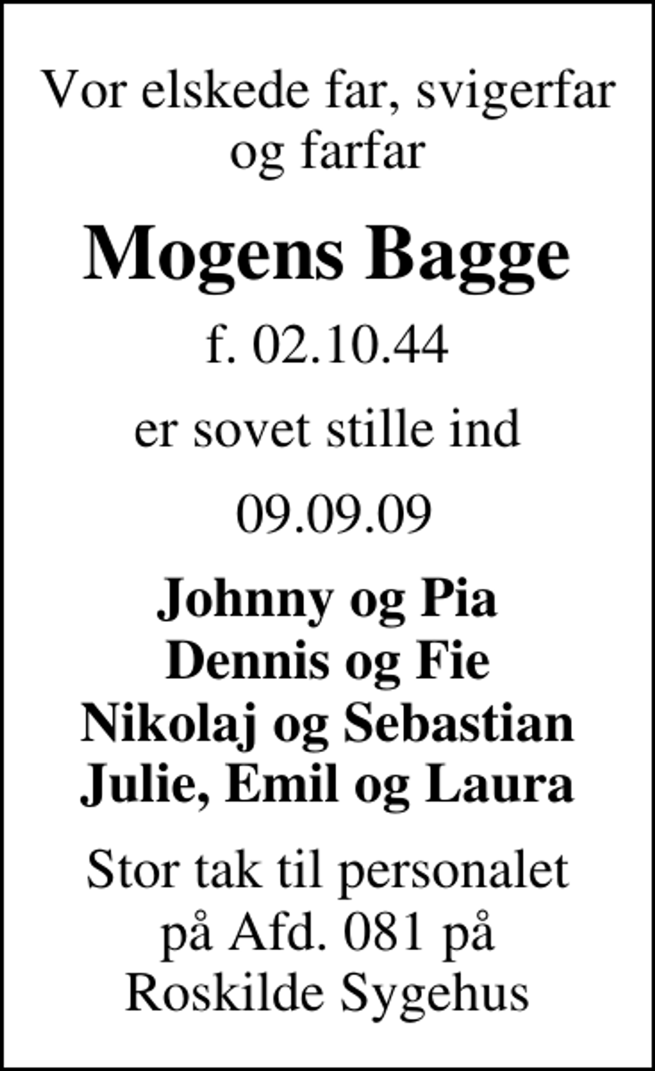 <p>Vor elskede far, svigerfar og farfar<br />Mogens Bagge<br />f. 02.10.44<br />er sovet stille ind<br />09.09.09<br />Johnny og Pia Dennis og Fie Nikolaj og Sebastian Julie, Emil og Laura<br />Stor tak til personalet på Afd. 081 på Roskilde Sygehus</p>
