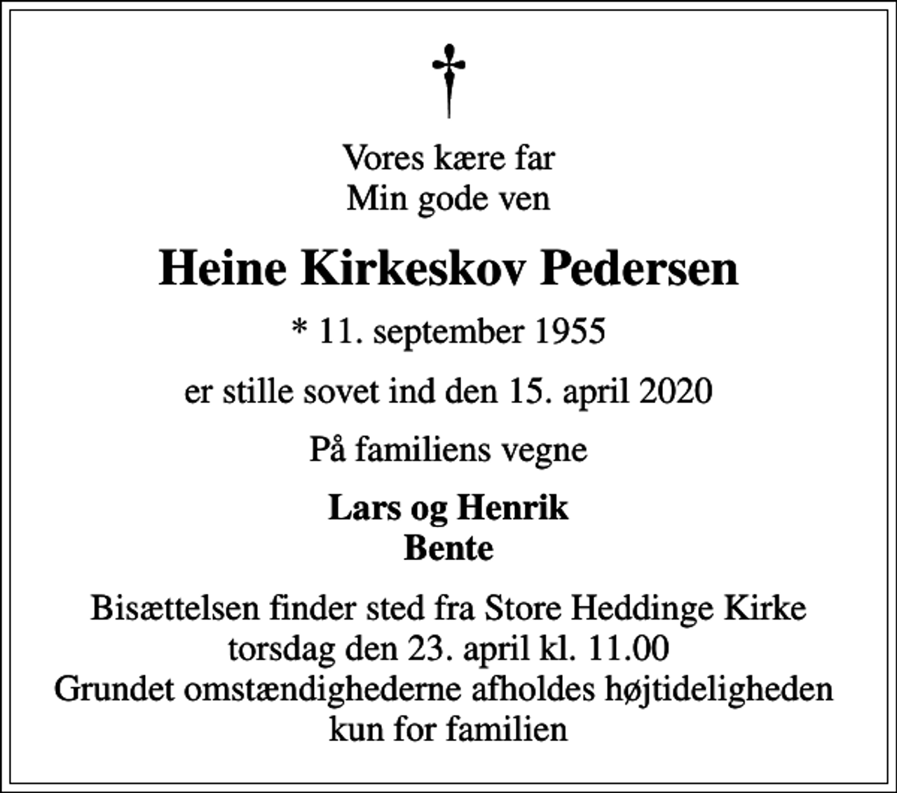 <p>Vores kære far Min gode ven<br />Heine Kirkeskov Pedersen<br />* 11. september 1955<br />er stille sovet ind den 15. april 2020<br />På familiens vegne<br />Lars og Henrik Bente<br />Bisættelsen finder sted fra Store Heddinge Kirke torsdag den 23. april kl. 11.00 Grundet omstændighederne afholdes højtideligheden kun for familien</p>