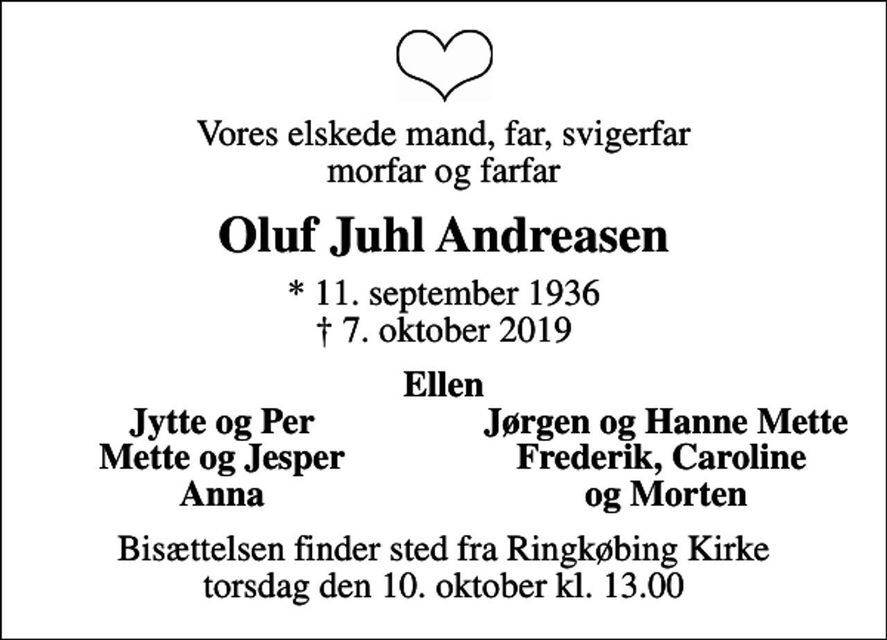<p>Vores elskede mand, far, svigerfar morfar og farfar<br />Oluf Juhl Andreasen<br />* 11. september 1936<br />✝ 7. oktober 2019<br />Ellen<br />Jytte og Per<br />Jørgen og Hanne Mette<br />Mette og Jesper<br />Frederik, Caroline<br />Anna<br />og Morten<br />Bisættelsen finder sted fra Ringkøbing Kirke torsdag den 10. oktober kl. 13.00</p>