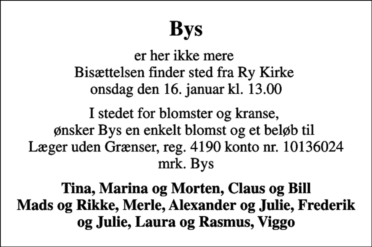 <p>Bys<br />er her ikke mere Bisættelsen finder sted fra Ry Kirke onsdag den 16. januar kl. 13.00<br />I stedet for blomster og kranse, ønsker Bys en enkelt blomst og et beløb til Læger uden Grænser, reg. 4190 konto nr. 10136024 mrk. Bys<br />Tina, Marina og Morten, Claus og Bill Mads og Rikke, Merle, Alexander og Julie, Frederik og Julie, Laura og Rasmus, Viggo<br />I stedet for evt. blomster kan man betænke<br />Læger uden Grænser reg.4190kontonr.10136024mrk. Birthe<br />Daa Hansen</p>