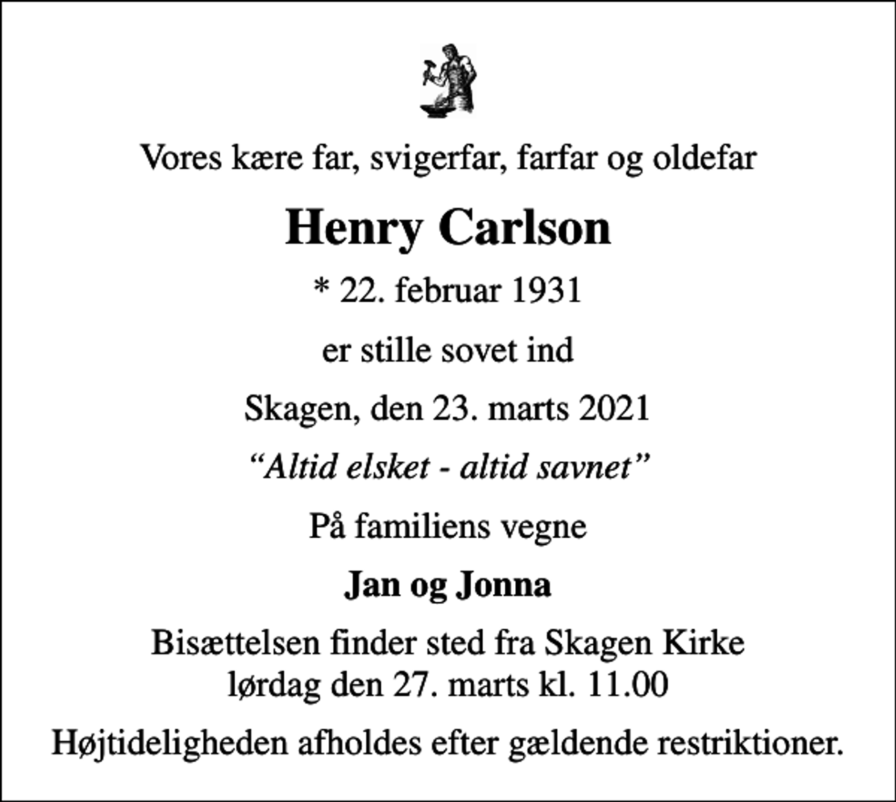 <p>Vores kære far, svigerfar, farfar og oldefar<br />Henry Carlson<br />* 22. februar 1931<br />er stille sovet ind<br />Skagen, den 23. marts 2021<br />Altid elsket - altid savnet<br />På familiens vegne<br />Jan og Jonna<br />Bisættelsen finder sted fra Skagen Kirke lørdag den 27. marts kl. 11.00<br />Højtideligheden afholdes efter gældende restriktioner.</p>