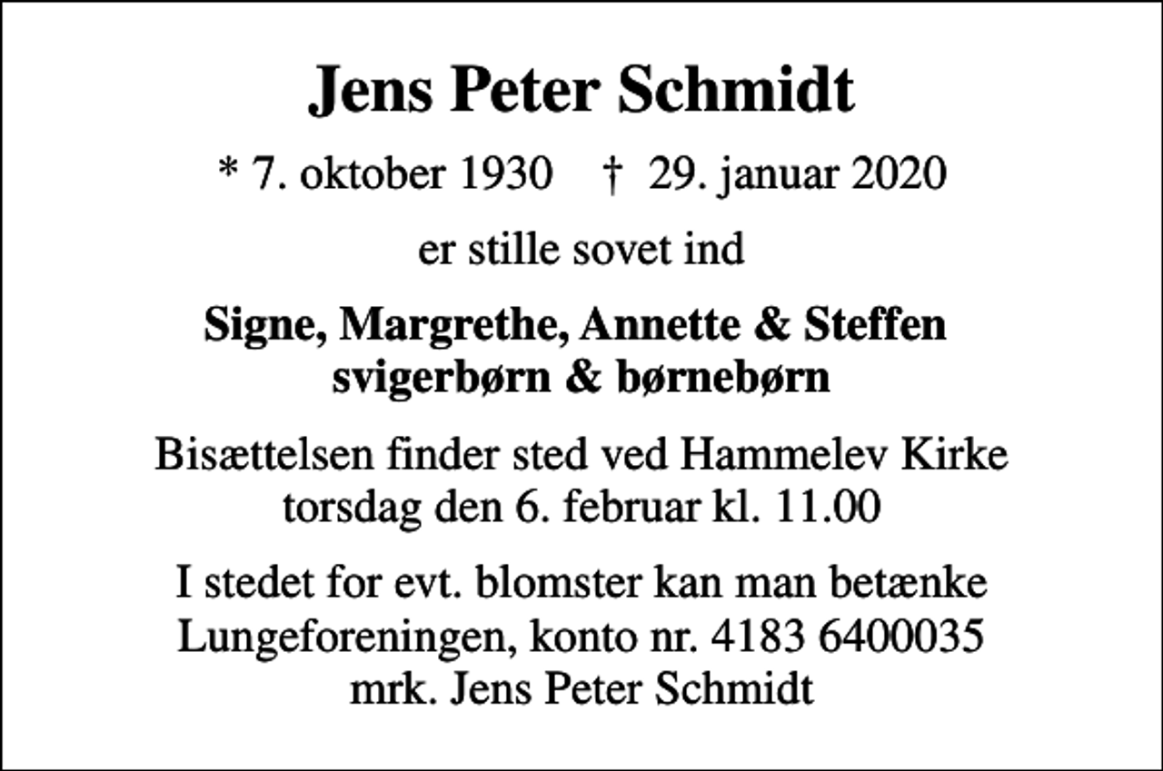 <p>Jens Peter Schmidt<br />* 7. oktober 1930 ✝ 29. januar 2020<br />er stille sovet ind<br />Signe, Margrethe, Annette &amp; Steffen svigerbørn &amp; børnebørn<br />Bisættelsen finder sted ved Hammelev Kirke torsdag den 6. februar kl. 11.00<br />I stedet for evt. blomster kan man betænke<br />Lungeforeningen kontonr.41836400035mrk. Jens Peter<br />Schmidt</p>
