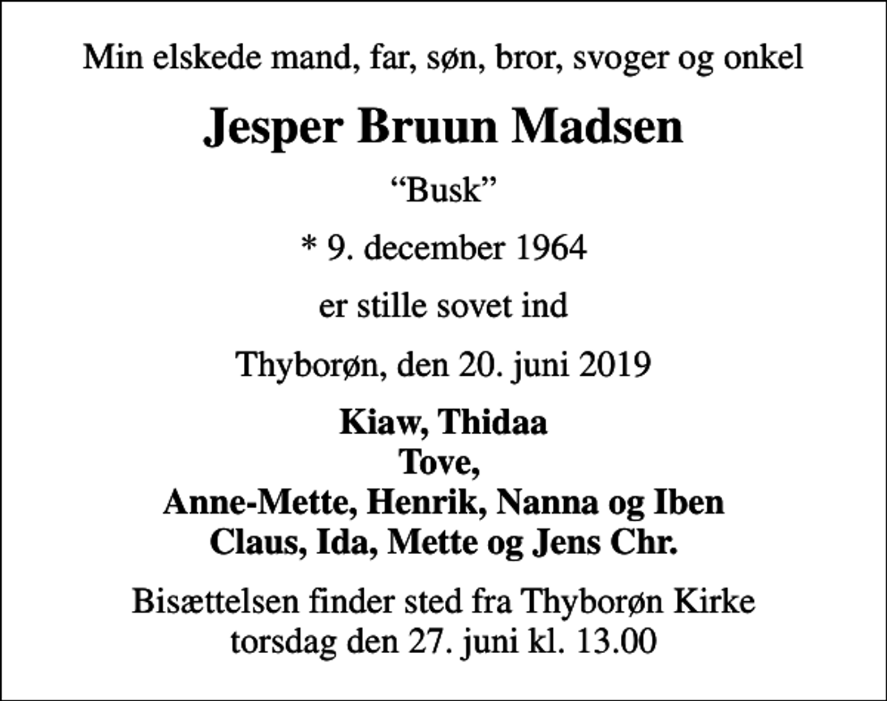 <p>Min elskede mand, far, søn, bror, svoger og onkel<br />Jesper Bruun Madsen<br />Busk<br />* 9. december 1964<br />er stille sovet ind<br />Thyborøn, den 20. juni 2019<br />Kiaw, Thidaa Tove, Anne-Mette, Henrik, Nanna og Iben Claus, Ida, Mette og Jens Chr.<br />Bisættelsen finder sted fra Thyborøn Kirke torsdag den 27. juni kl. 13.00</p>