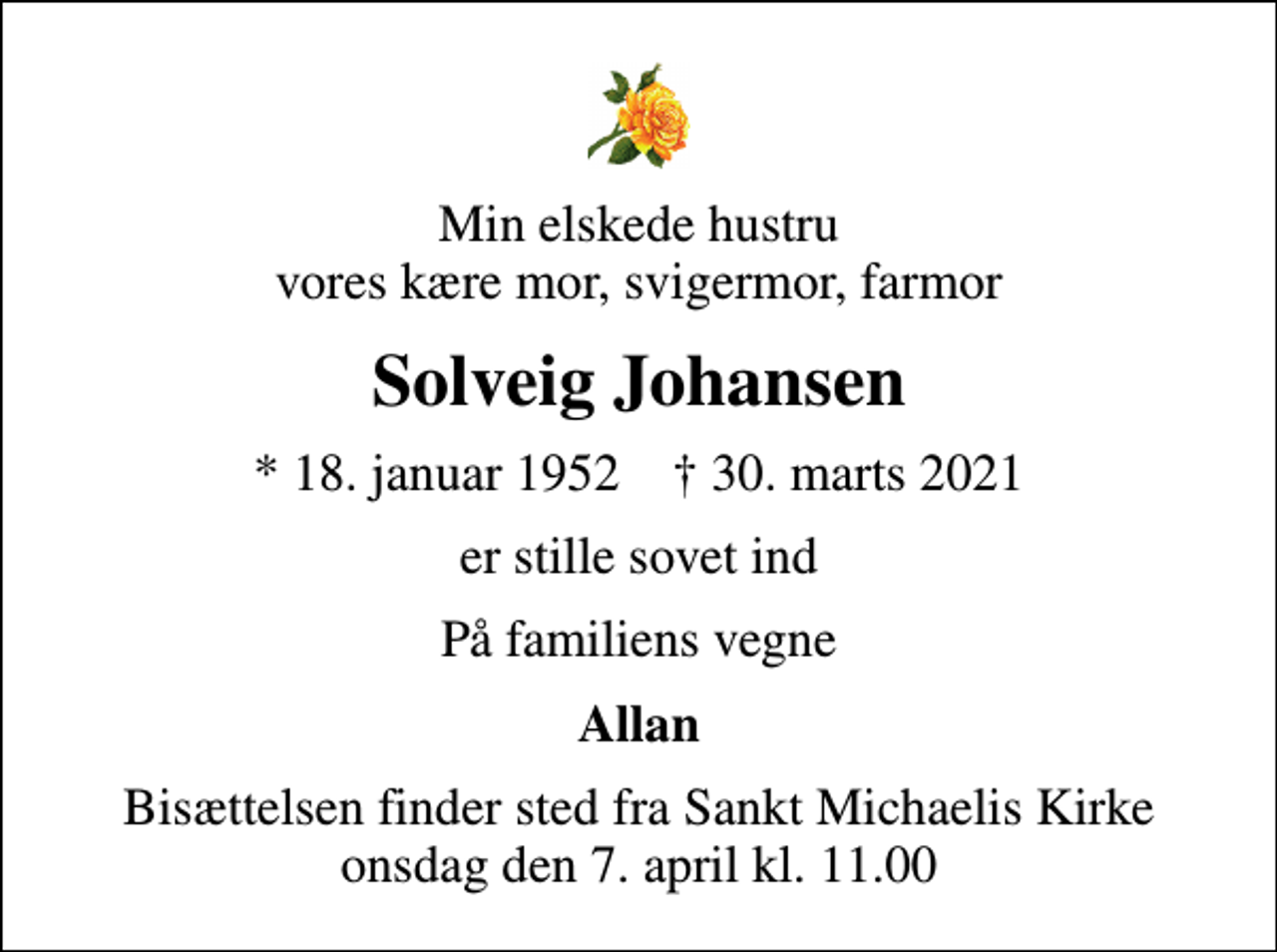 <p>Min elskede hustru vores kære mor, svigermor, farmor<br />Solveig Johansen<br />* 18. januar 1952 ✝ 30. marts 2021<br />er stille sovet ind<br />På familiens vegne<br />Allan<br />Bisættelsen finder sted fra Sankt Michaelis Kirke onsdag den 7. april kl. 11.00</p>