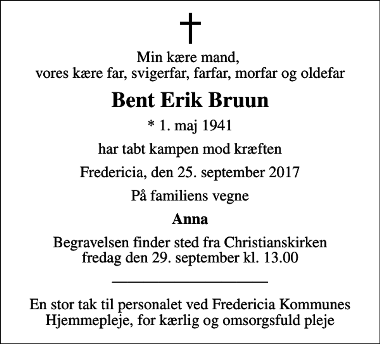 <p>Min kære mand, vores kære far, svigerfar, farfar, morfar og oldefar<br />Bent Erik Bruun<br />* 1. maj 1941<br />har tabt kampen mod kræften<br />Fredericia, den 25. september 2017<br />På familiens vegne<br />Anna<br />Begravelsen finder sted fra Christianskirken fredag den 29. september kl. 13.00<br />En stor tak til personalet ved Fredericia Kommunes Hjemmepleje, for kærlig og omsorgsfuld pleje</p>