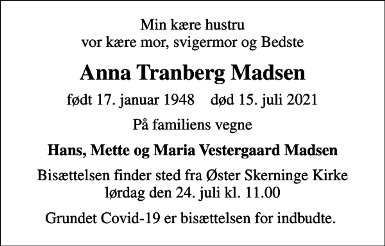 <p>Min kære hustru vor kære mor, svigermor og Bedste<br />Anna Tranberg Madsen<br />født 17. januar 1948 død 15. juli 2021<br />På familiens vegne<br />Hans, Mette og Maria Vestergaard Madsen<br />Bisættelsen finder sted fra Øster Skerninge Kirke lørdag den 24. juli kl. 11.00<br />Grundet Covid-19 er bisættelsen for indbudte.</p>
