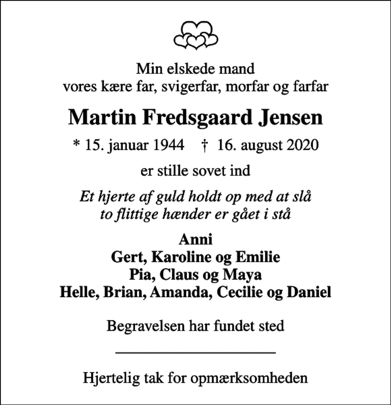 <p>Min elskede mand vores kære far, svigerfar, morfar og farfar<br />Martin Fredsgaard Jensen<br />* 15. januar 1944 ✝ 16. august 2020<br />er stille sovet ind<br />Et hjerte af guld holdt op med at slå to flittige hænder er gået i stå<br />Anni Gert, Karoline og Emilie Pia, Claus og Maya Helle, Brian, Amanda, Cecilie og Daniel<br />Begravelsen har fundet sted<br />Hjertelig tak for opmærksomheden</p>