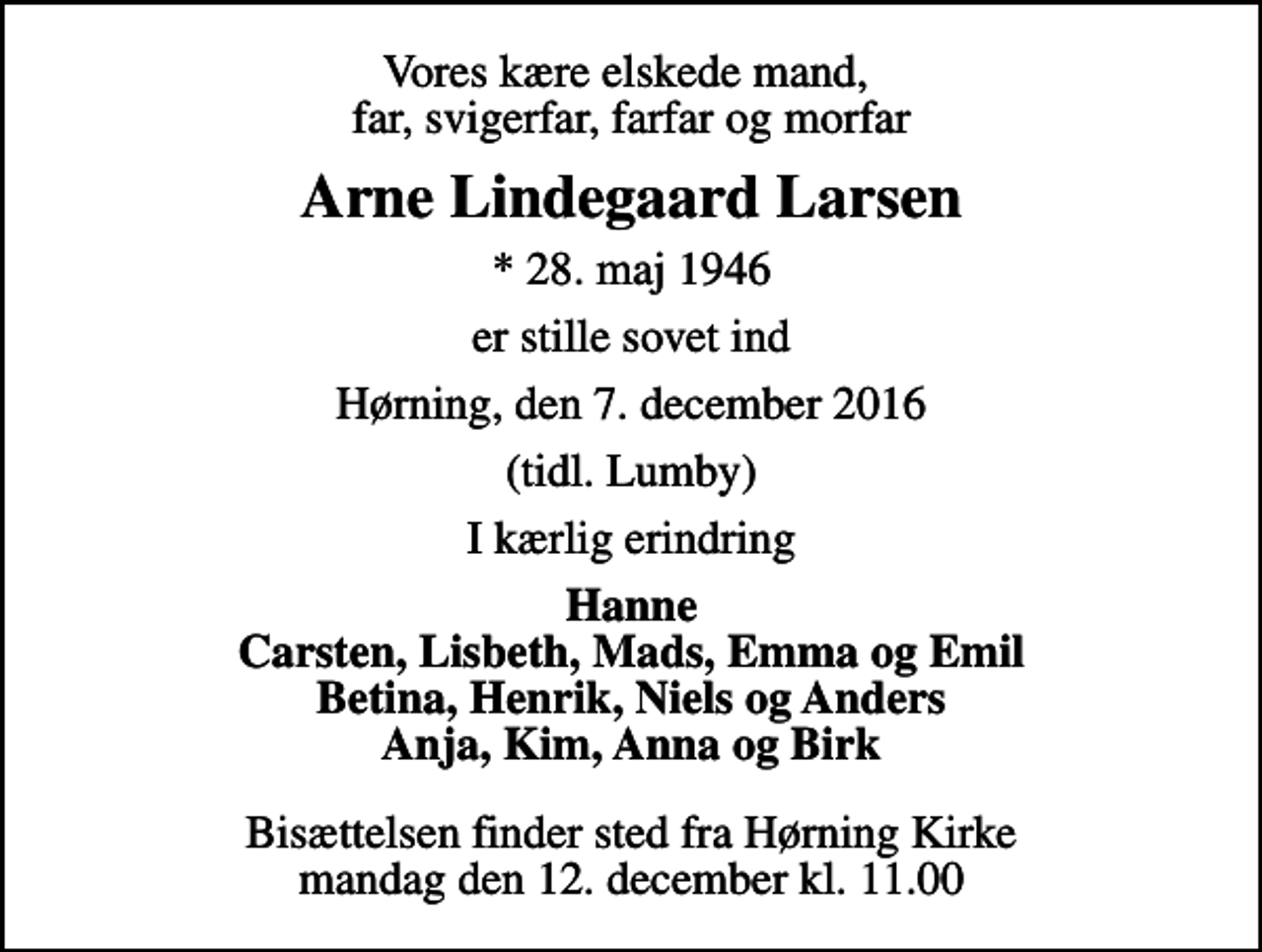 <p>Vores kære elskede mand, far, svigerfar, farfar og morfar<br />Arne Lindegaard Larsen<br />* 28. maj 1946<br />er stille sovet ind<br />Hørning, den 7. december 2016<br />(tidl. Lumby)<br />I kærlig erindring<br />Hanne Carsten, Lisbeth, Mads, Emma og Emil Betina, Henrik, Niels og Anders Anja, Kim, Anna og Birk<br />Bisættelsen finder sted fra Hørning Kirke mandag den 12. december kl. 11.00</p>