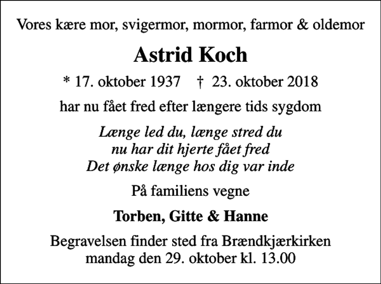 <p>Vores kære mor, svigermor, mormor, farmor &amp; oldemor<br />Astrid Koch<br />* 17. oktober 1937 ✝ 23. oktober 2018<br />har nu fået fred efter længere tids sygdom<br />Længe led du, længe stred du nu har dit hjerte fået fred Det ønske længe hos dig var inde<br />På familiens vegne<br />Torben, Gitte &amp; Hanne<br />Begravelsen finder sted fra Brændkjærkirken mandag den 29. oktober kl. 13.00</p>