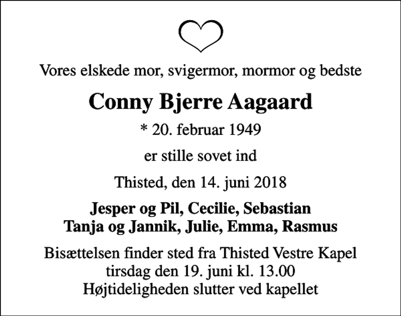 <p>Vores elskede mor, svigermor, mormor og bedste<br />Conny Bjerre Aagaard<br />* 20. februar 1949<br />er stille sovet ind<br />Thisted, den 14. juni 2018<br />Jesper og Pil, Cecilie, Sebastian Tanja og Jannik, Julie, Emma, Rasmus<br />Bisættelsen finder sted fra Thisted Vestre Kapel tirsdag den 19. juni kl. 13.00 Højtideligheden slutter ved kapellet</p>