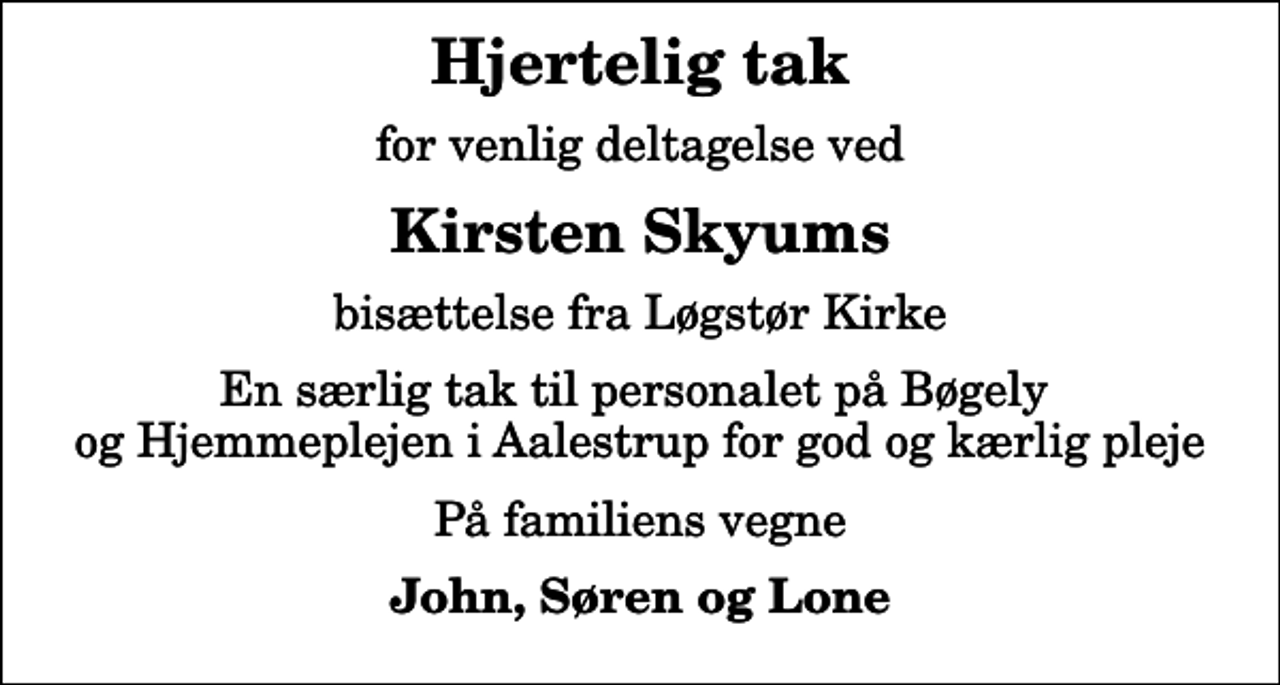 <p>Hjertelig tak<br />for venlig deltagelse ved<br />Kirsten Skyums<br />bisættelse fra Løgstør Kirke<br />En særlig tak til personalet på Bøgely og Hjemmeplejen i Aalestrup for god og kærlig pleje<br />På familiens vegne<br />John, Søren og Lone</p>