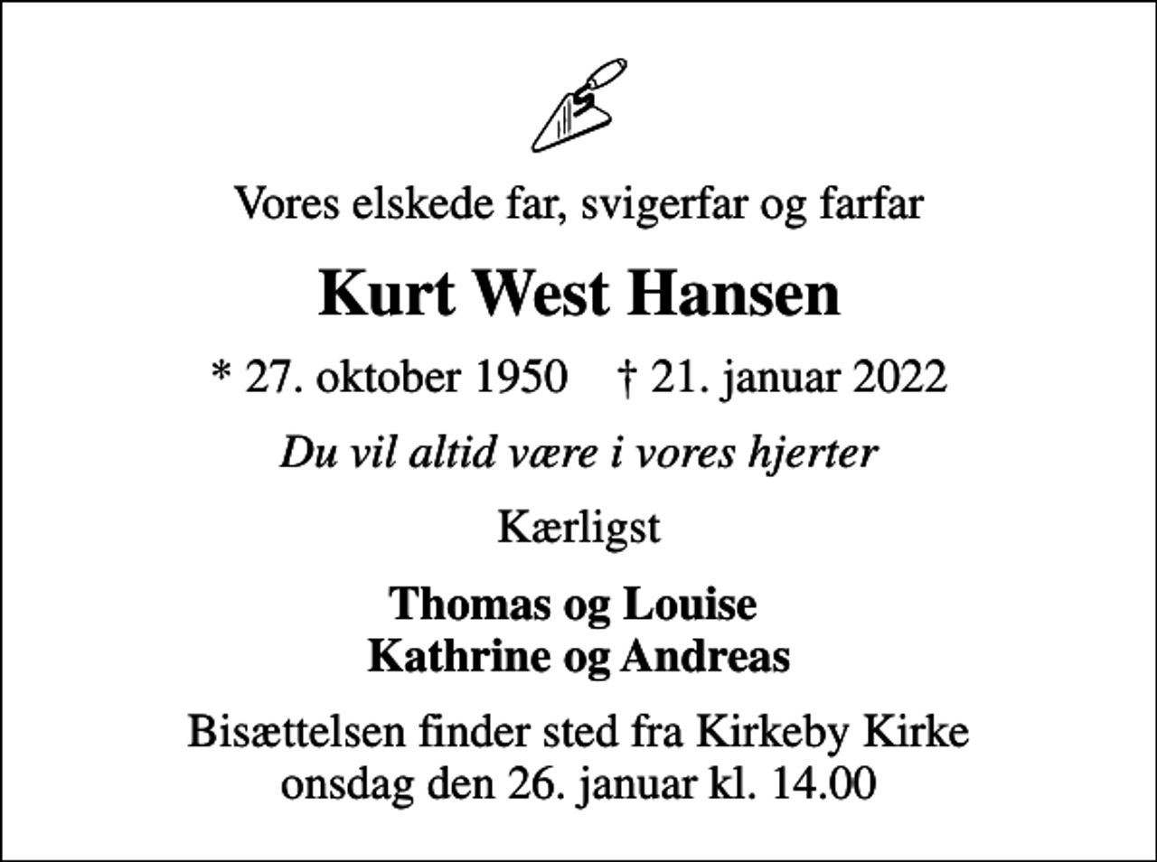 <p>Vores elskede far, svigerfar og farfar<br />Kurt West Hansen<br />* 27. oktober 1950 ✝ 21. januar 2022<br />Du vil altid være i vores hjerter<br />Kærligst<br />Thomas og Louise Kathrine og Andreas<br />Bisættelsen finder sted fra Kirkeby Kirke onsdag den 26. januar kl. 14.00</p>
