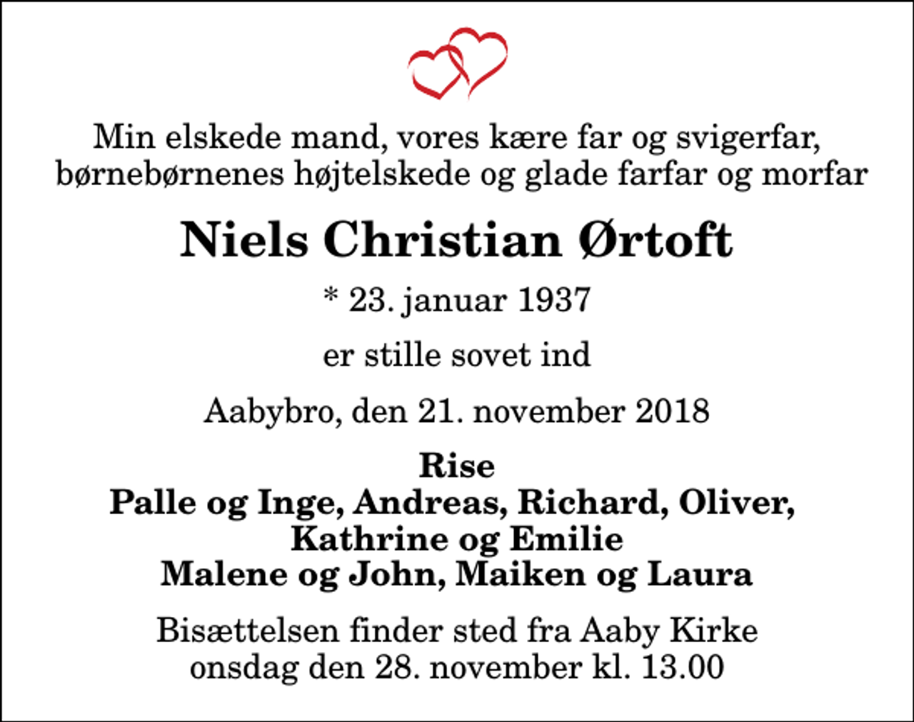 <p>Min elskede mand, vores kære far og svigerfar, børnebørnenes højtelskede og glade farfar og morfar<br />Niels Christian Ørtoft<br />* 23. januar 1937<br />er stille sovet ind<br />Aabybro, den 21. november 2018<br />Rise Palle og Inge, Andreas, Richard, Oliver, Kathrine og Emilie Malene og John, Maiken og Laura<br />Bisættelsen finder sted fra Aaby Kirke onsdag den 28. november kl. 13.00</p>