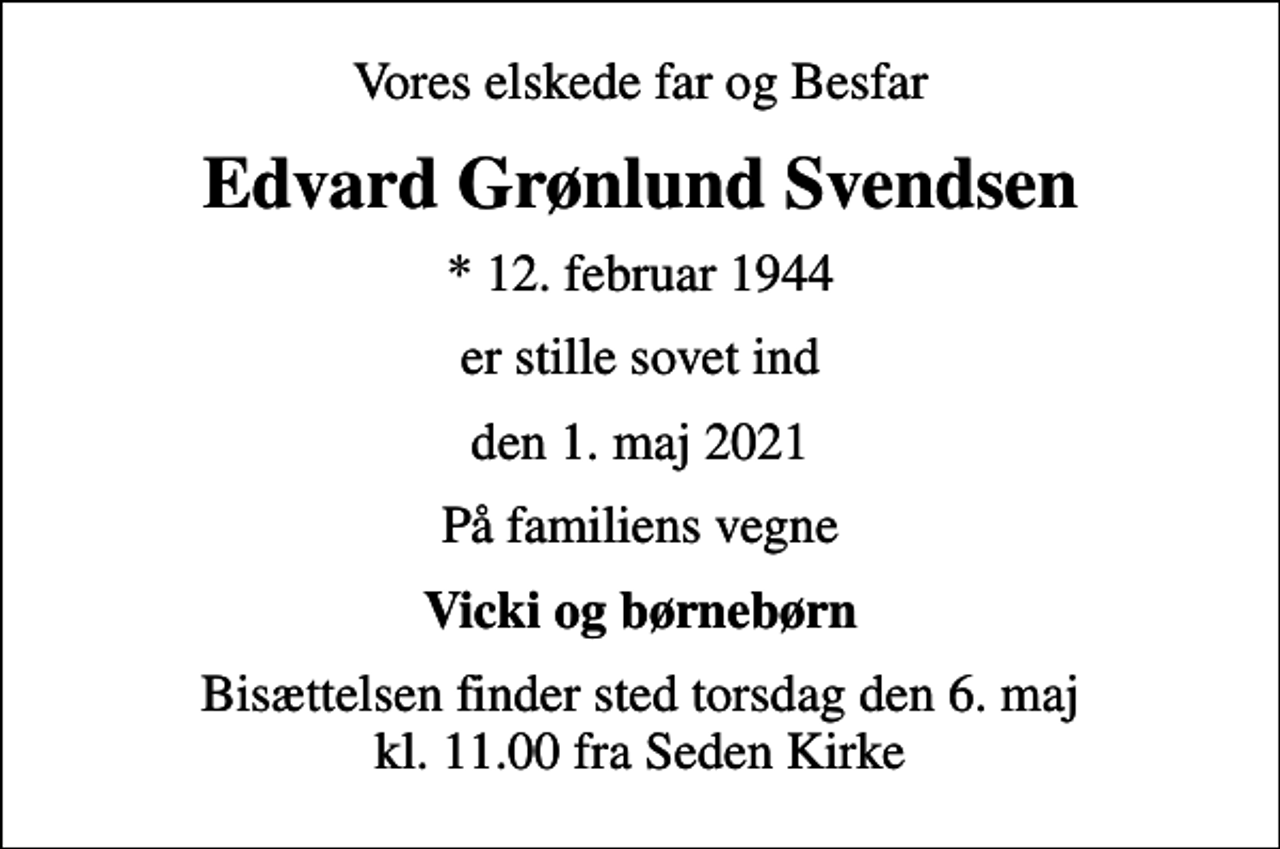 <p>Vores elskede far og Besfar<br />Edvard Grønlund Svendsen<br />* 12. februar 1944<br />er stille sovet ind<br />den 1. maj 2021<br />På familiens vegne<br />Vicki og børnebørn<br />Bisættelsen finder sted torsdag den 6. maj kl. 11.00 fra Seden Kirke</p>