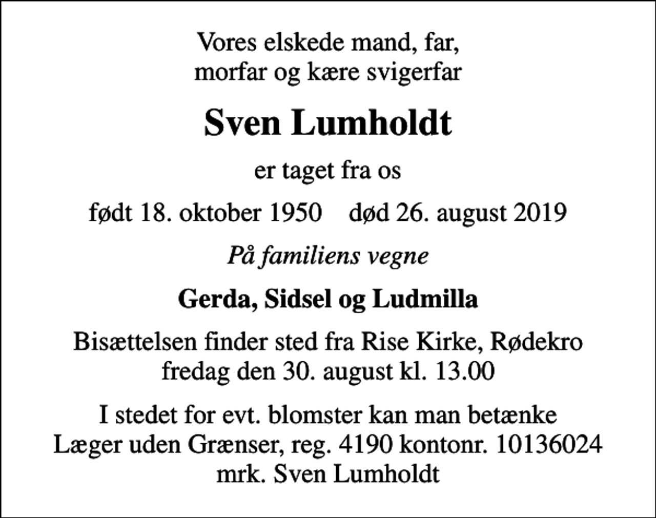 <p>Vores elskede mand, far, morfar og kære svigerfar<br />Sven Lumholdt<br />er taget fra os<br />født 18. oktober 1950 død 26. august 2019<br />På familiens vegne<br />Gerda, Sidsel og Ludmilla<br />Bisættelsen finder sted fra Rise Kirke, Rødekro fredag den 30. august kl. 13.00<br />I stedet for evt. blomster kan man betænke<br />Læger uden Grænser reg.4190kontonr.10136024mrk. Sven<br />Lumholdt</p>