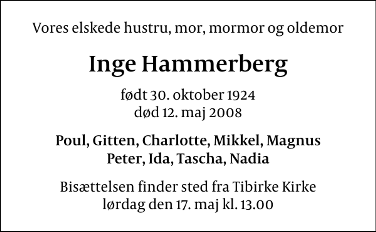 <p>Vores elskede hustru, mor, mormor og oldemor<br />Inge Hammerberg<br />født 30. oktober 1924<br />død 12. maj 2008<br />Poul, Gitten, Charlotte, Mikkel, Magnus Peter, Ida, Tascha, Nadia<br />Bisættelsen finder sted fra Tibirke Kirke lørdag den 17. maj kl. 13.00</p>