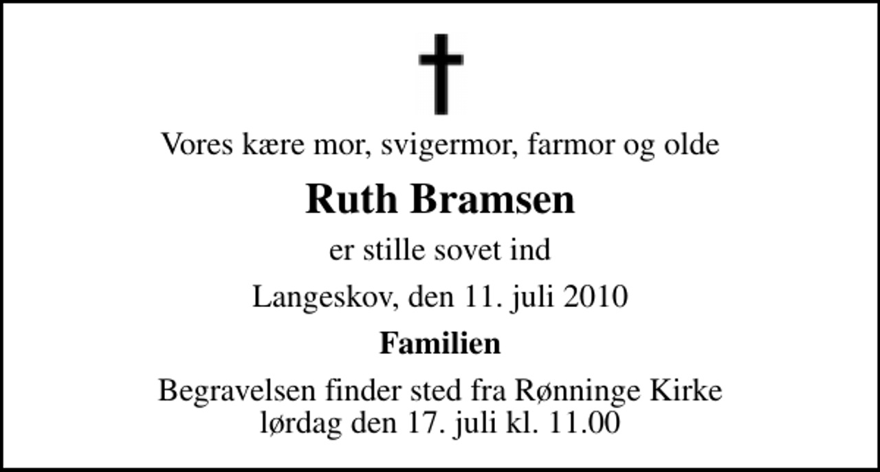 <p>Vores kære mor, svigermor, farmor og olde<br />Ruth Bramsen<br />er stille sovet ind<br />Langeskov, den 11. juli 2010<br />Familien<br />Begravelsen finder sted fra Rønninge Kirke lørdag den 17. juli kl. 11.00</p>