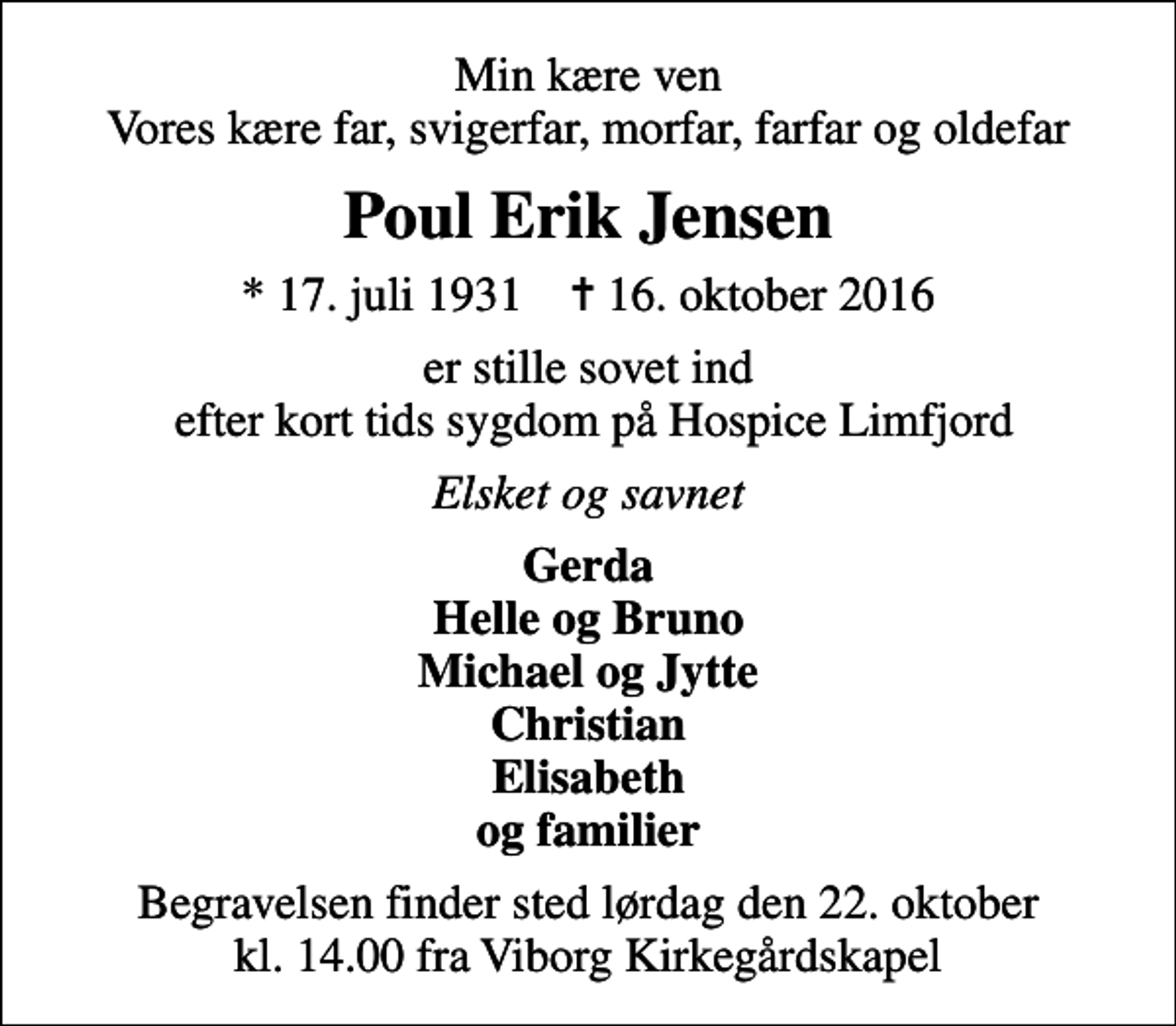 <p>Min kære ven Vores kære far, svigerfar, morfar, farfar og oldefar<br />Poul Erik Jensen<br />* 17. juli 1931 ✝ 16. oktober 2016<br />er stille sovet ind efter kort tids sygdom på Hospice Limfjord<br />Elsket og savnet<br />Gerda Helle og Bruno Michael og Jytte Christian Elisabeth og familier<br />Begravelsen finder sted lørdag den 22. oktober kl. 14.00 fra Viborg Kirkegårdskapel</p>