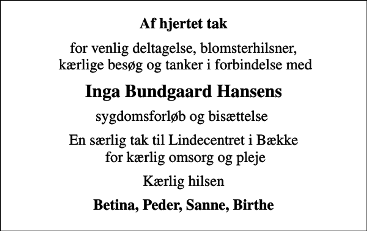 <p>Af hjertet tak<br />for venlig deltagelse, blomsterhilsner, kærlige besøg og tanker i forbindelse med<br />Inga Bundgaard Hansens<br />sygdomsforløb og bisættelse<br />En særlig tak til Lindecentret i Bække for kærlig omsorg og pleje<br />Kærlig hilsen<br />Betina, Peder, Sanne, Birthe</p>