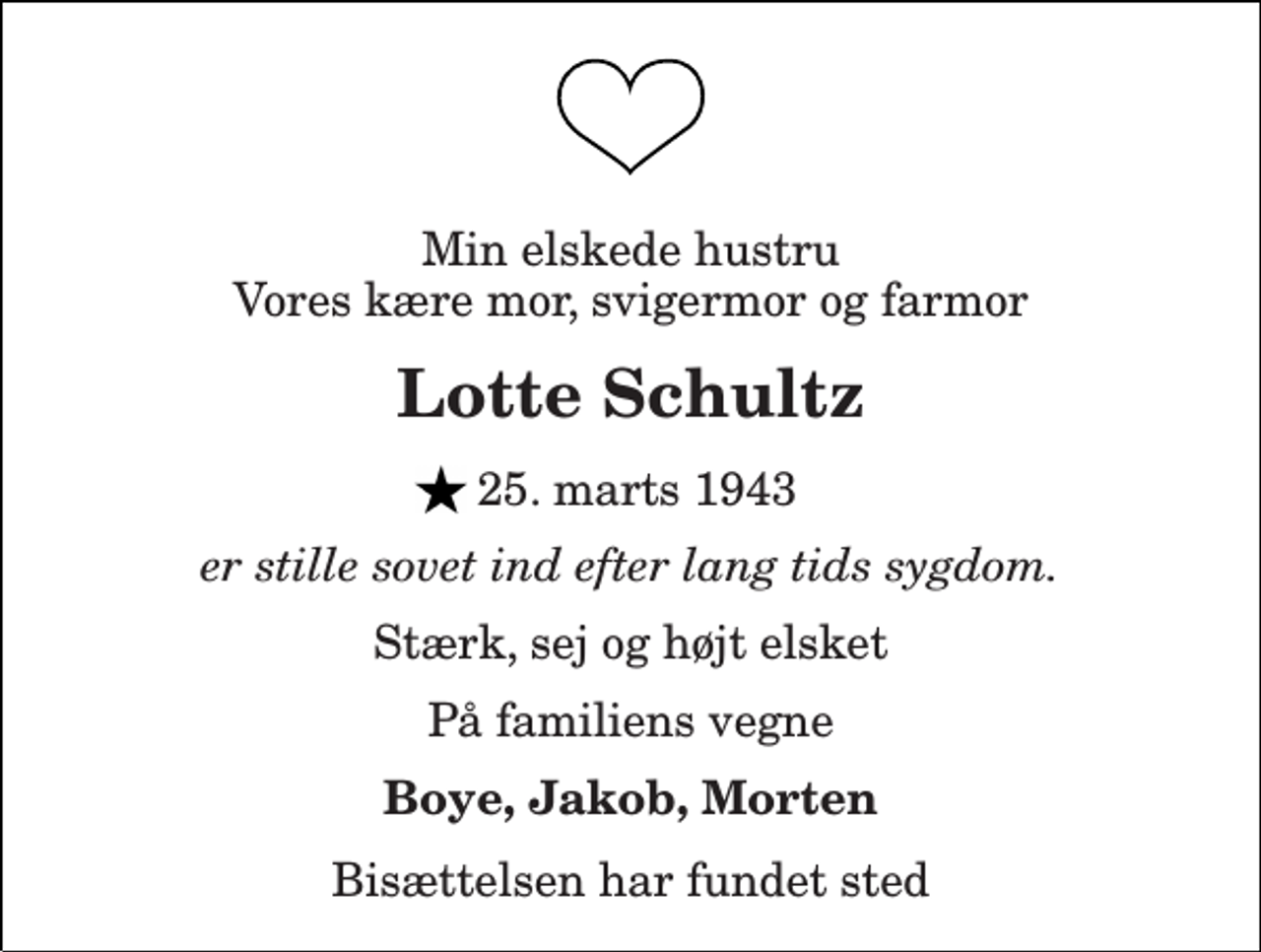 <p>Min elskede hustru Vores kære mor, svigermor og farmor<br />Lotte Schultz<br />25. marts 1943<br />er stille sovet ind efter lang tids sygdom.<br />Stærk, sej og højt elsket<br />På familiens vegne<br />Boye, Jakob, Morten<br />Bisættelsen har fundet sted</p>