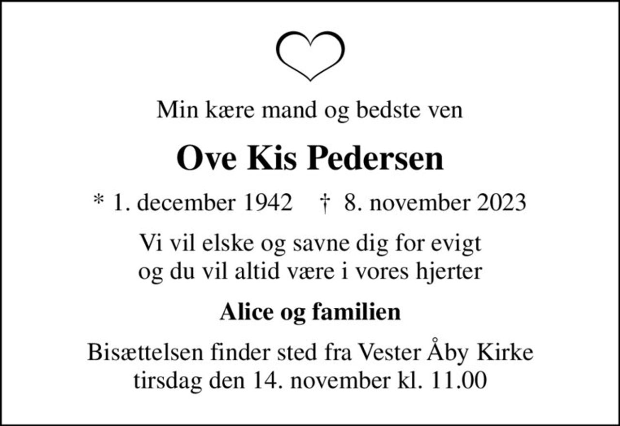 Min kære mand og bedste ven
Ove Kis Pedersen
* 1. december 1942    ✝ 8. november 2023
Vi vil elske og savne dig for evigt og du vil altid være i vores hjerter
Alice og familien
Bisættelsen finder sted fra Vester Åby Kirke  tirsdag den 14. november kl. 11.00