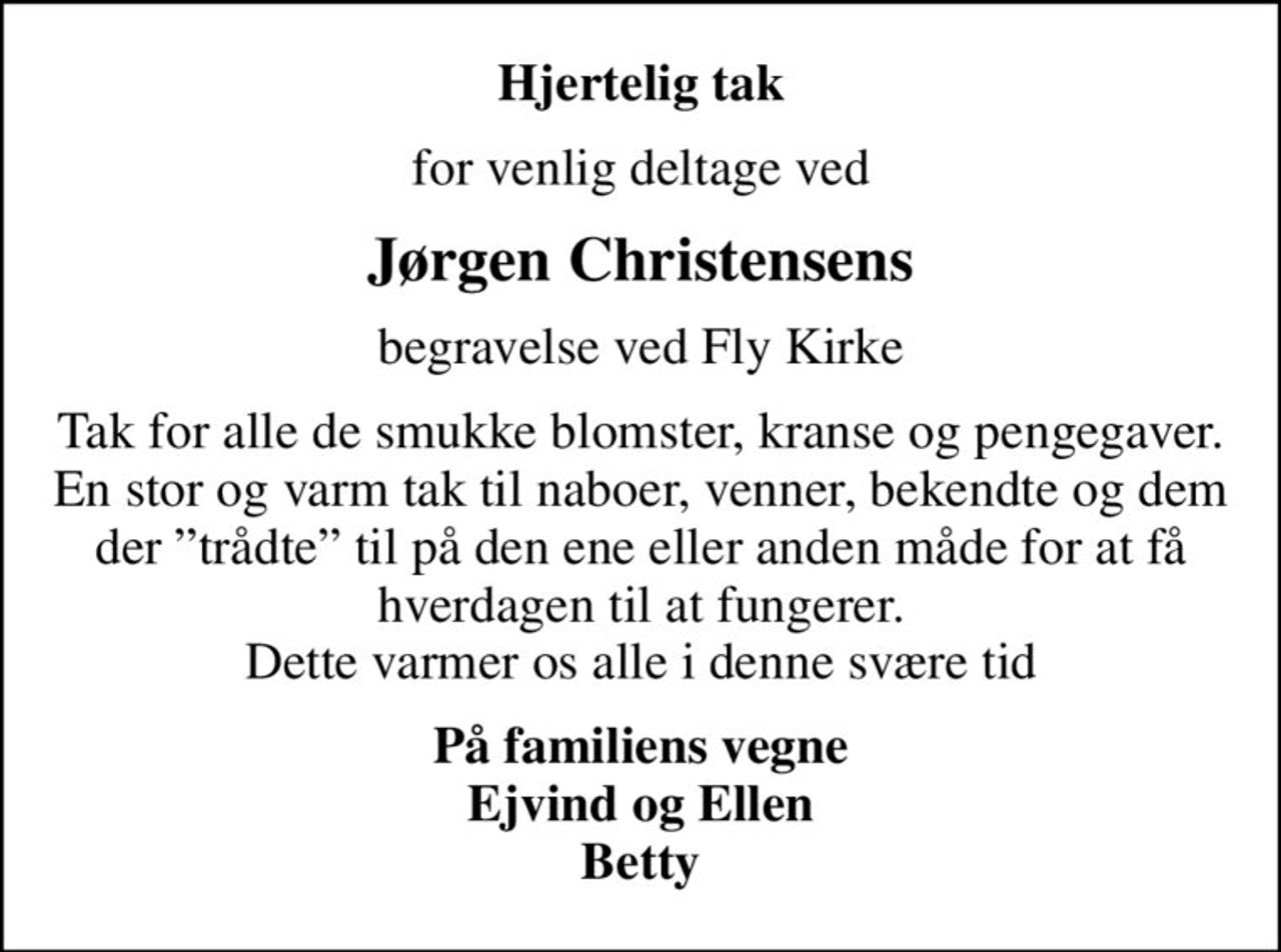Hjertelig tak
for venlig deltage ved
Jørgen Christensens
begravelse ved Fly Kirke
Tak for alle de smukke blomster, kranse og pengegaver. En stor og varm tak til naboer, venner, bekendte og dem der trådte til på den ene eller anden måde for at få hverdagen til at fungerer. Dette varmer os alle i denne svære tid
På familiens vegne Ejvind og Ellen Betty