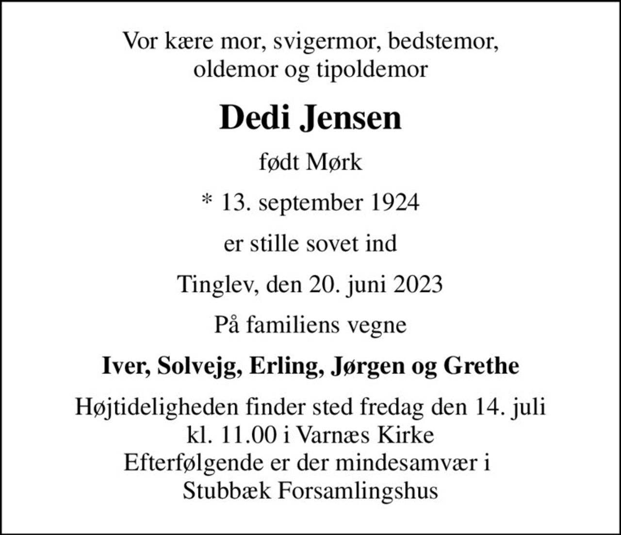 Vor kære mor, svigermor, bedstemor, oldemor og tipoldemor
Dedi Jensen
født Mørk
* 13. september 1924
er stille sovet ind
Tinglev, den 20. juni 2023
På familiens vegne
Iver, Solvejg, Erling, Jørgen og Grethe
Højtideligheden finder sted fredag den 14. juli kl. 11.00 i Varnæs Kirke Efterfølgende er der mindesamvær i  Stubbæk Forsamlingshus