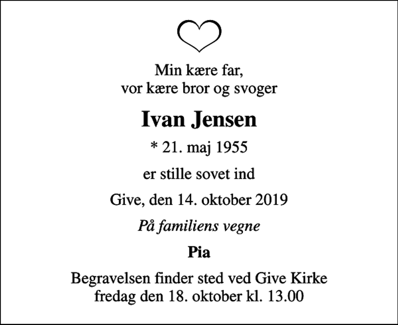 <p>Min kære far, vor kære bror og svoger<br />Ivan Jensen<br />* 21. maj 1955<br />er stille sovet ind<br />Give, den 14. oktober 2019<br />På familiens vegne<br />Pia<br />Begravelsen finder sted ved Give Kirke fredag den 18. oktober kl. 13.00</p>