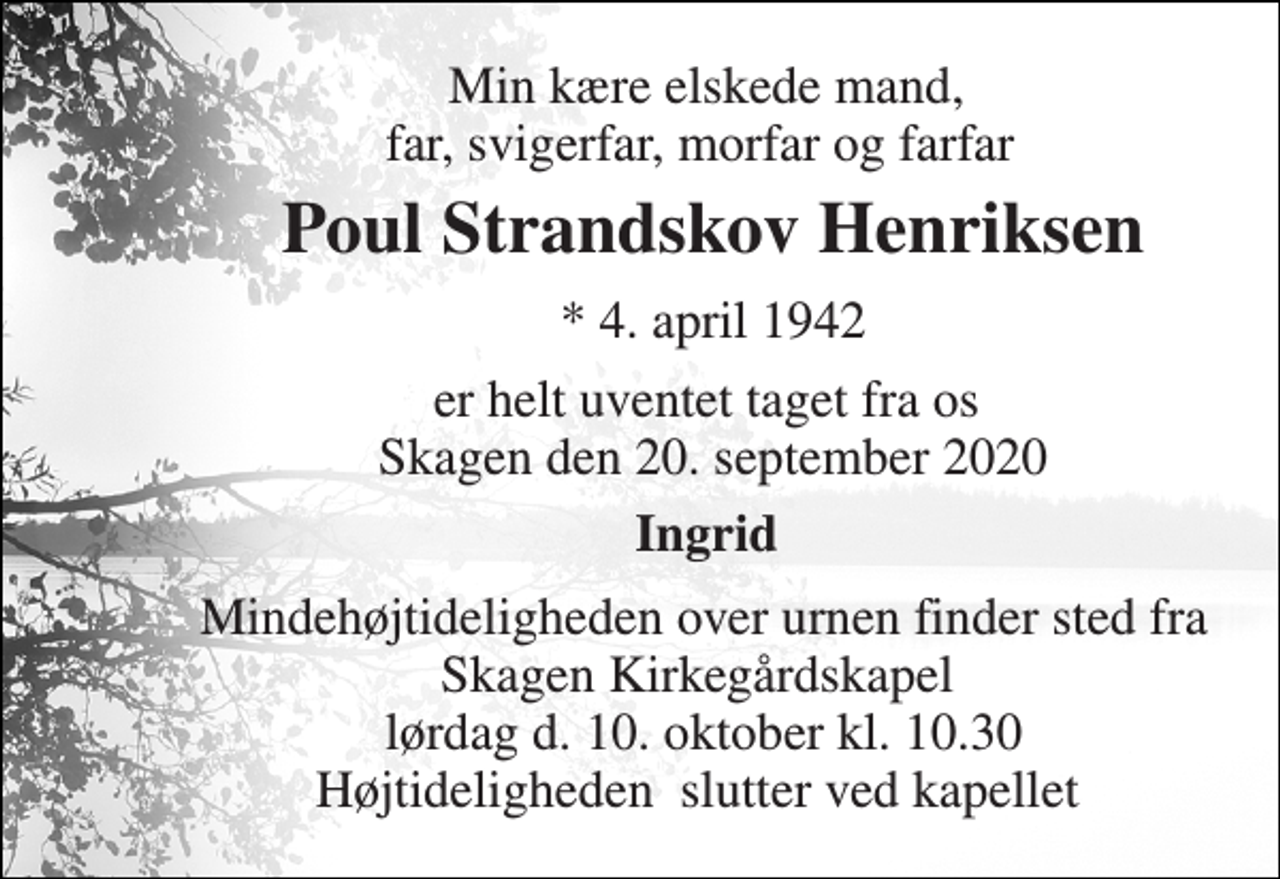 <p>Min kære elskede mand, far, svigerfar, morfar og farfar<br />Poul Strandskov Henriksen<br />*​ 4. april 1942<br />er helt uventet taget fra os Skagen den 20. april<br />Ingrid<br />Bisættelsen finder sted fra Skagen Kirkegårdskapel lørdag d. 3. oktober kl. 13 Høtideligheden slutter ved kapellet</p>