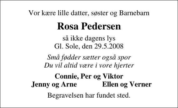 <p>Vor kære lille datter, søster og Barnebarn<br />Rosa Pedersen<br />så ikke dagens lys Gl. Sole, den 29.5.2008<br />Små fødder sætter også spor Du vil altid være i vore hjerter<br />Connie, Per og Viktor<br />Jenny og Arne<br />Ellen og Verner<br />Begravelsen har fundet sted.</p>