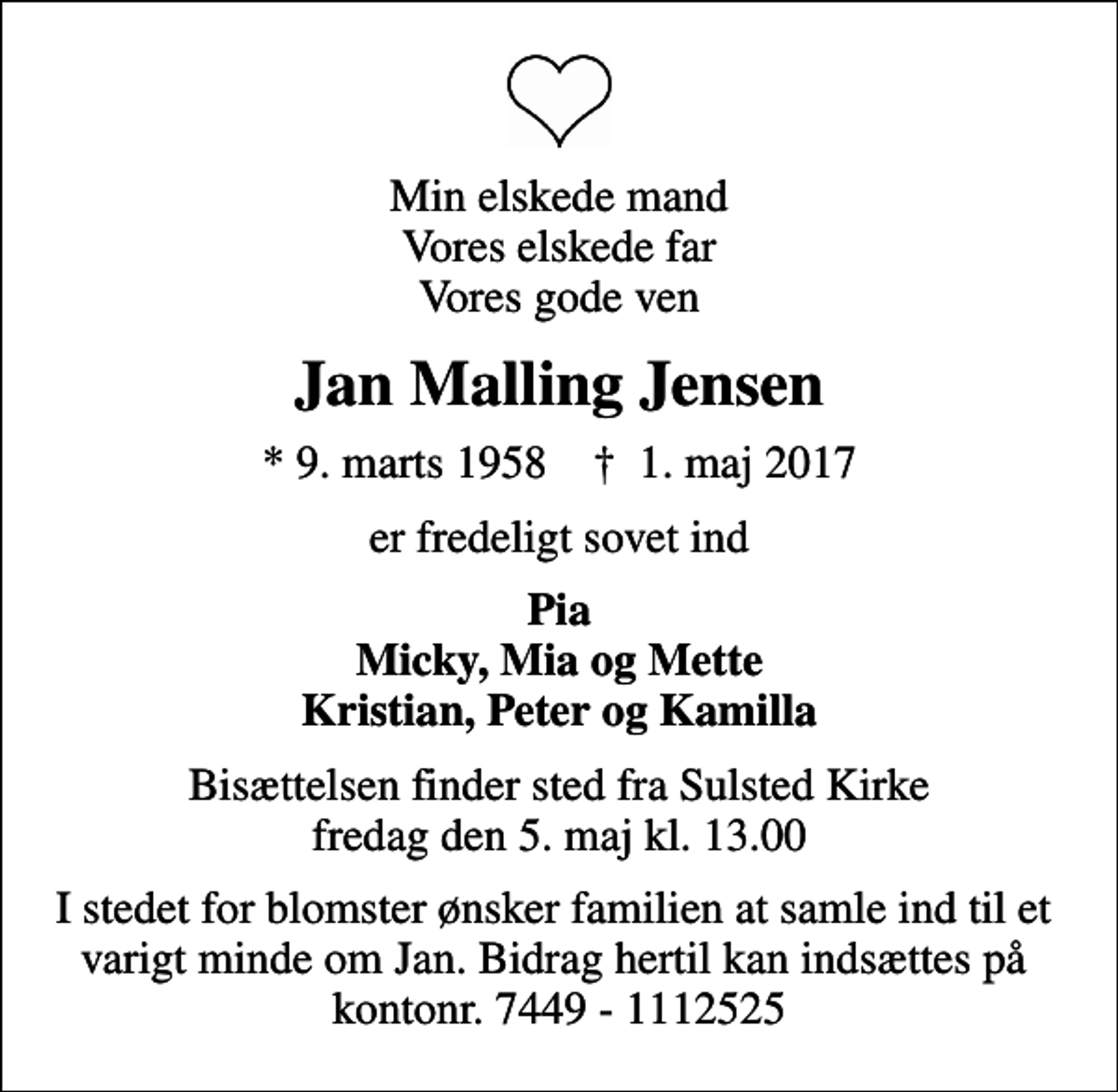 <p>Min elskede mand Vores elskede far Vores gode ven<br />Jan Malling Jensen<br />* 9. marts 1958 ✝ 1. maj 2017<br />er fredeligt sovet ind<br />Pia Micky, Mia og Mette Kristian, Peter og Kamilla<br />Bisættelsen finder sted fra Sulsted Kirke fredag den 5. maj kl. 13.00<br />I stedet for blomster ønsker familien at samle ind til et varigt minde om Jan. Bidrag hertil kan indsættes på kontonr. 7449 - 1112525</p>