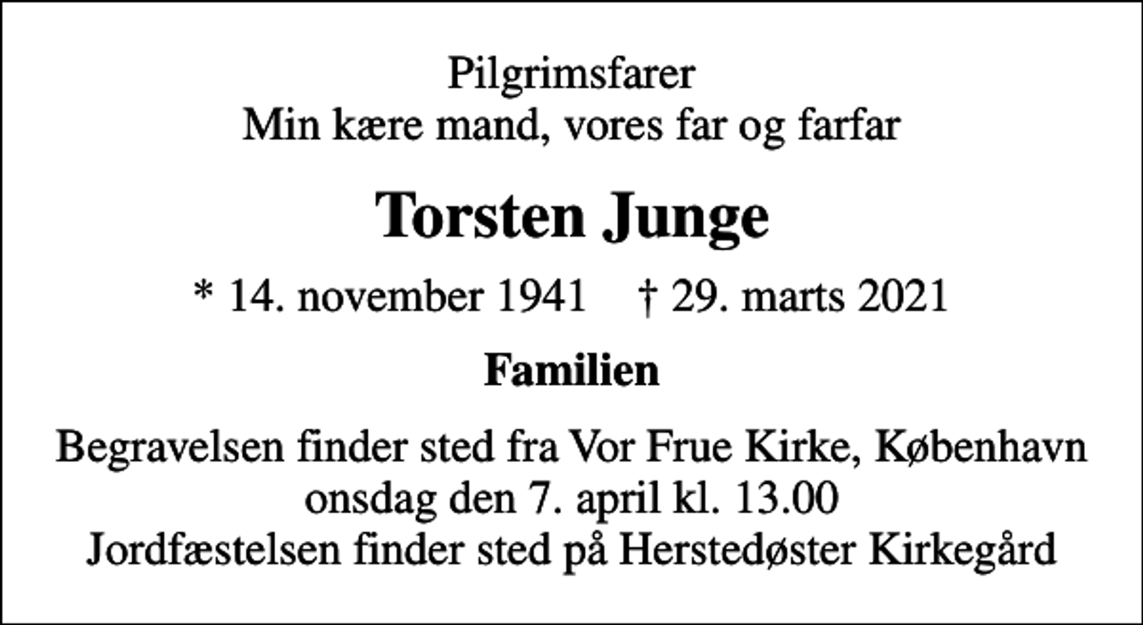 <p>Pilgrimsfarer Min kære mand, vores far og farfar<br />Torsten Junge<br />* 14. november 1941 ✝ 29. marts 2021<br />Familien<br />Begravelsen finder sted fra Vor Frue Kirke, København onsdag den 7. april kl. 13.00 Jordfæstelsen finder sted på Herstedøster Kirkegård</p>
