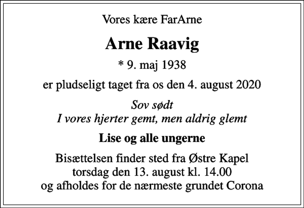<p>Vores kære FarArne<br />Arne Raavig<br />* 9. maj 1938<br />er pludseligt taget fra os den 4. august 2020<br />Sov sødt I vores hjerter gemt, men aldrig glemt<br />Lise og alle ungerne<br />Bisættelsen finder sted fra Østre Kapel torsdag den 13. august kl. 14.00 og afholdes for de nærmeste grundet Corona</p>