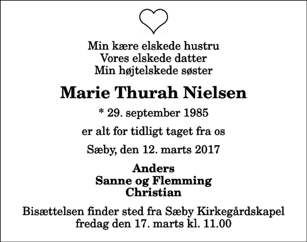 <p>Min kære elskede hustru Vores elskede datter Min højtelskede søster<br />Marie Thurah Nielsen<br />* 29. september 1985<br />er alt for tidligt taget fra os<br />Sæby, den 12. marts 2017<br />Anders Sanne og Flemming Christian<br />Bisættelsen finder sted fra Sæby Kirkegårdskapel fredag den 17. marts kl. 11.00</p>
