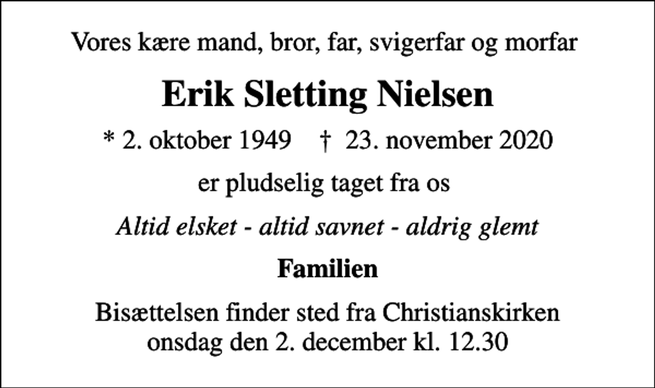 <p>Vores kære mand, bror, far, svigerfar og morfar<br />Erik Sletting Nielsen<br />* 2. oktober 1949 ✝ 23. november 2020<br />er pludselig taget fra os<br />Altid elsket - altid savnet - aldrig glemt<br />Familien<br />Bisættelsen finder sted fra Christianskirken onsdag den 2. december kl. 12.30</p>