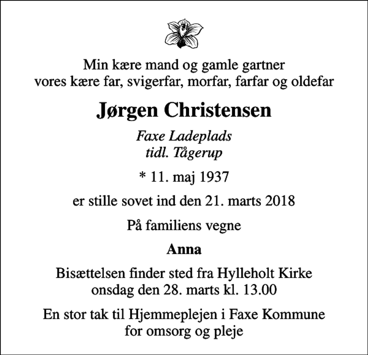 <p>Min kære mand og gamle gartner vores kære far, svigerfar, morfar, farfar og oldefar<br />Jørgen Christensen<br />Faxe Ladeplads tidl. Tågerup<br />* 11. maj 1937<br />er stille sovet ind den 21. marts 2018<br />På familiens vegne<br />Anna<br />Bisættelsen finder sted fra Hylleholt Kirke onsdag den 28. marts kl. 13.00<br />En stor tak til Hjemmeplejen i Faxe Kommune for omsorg og pleje</p>