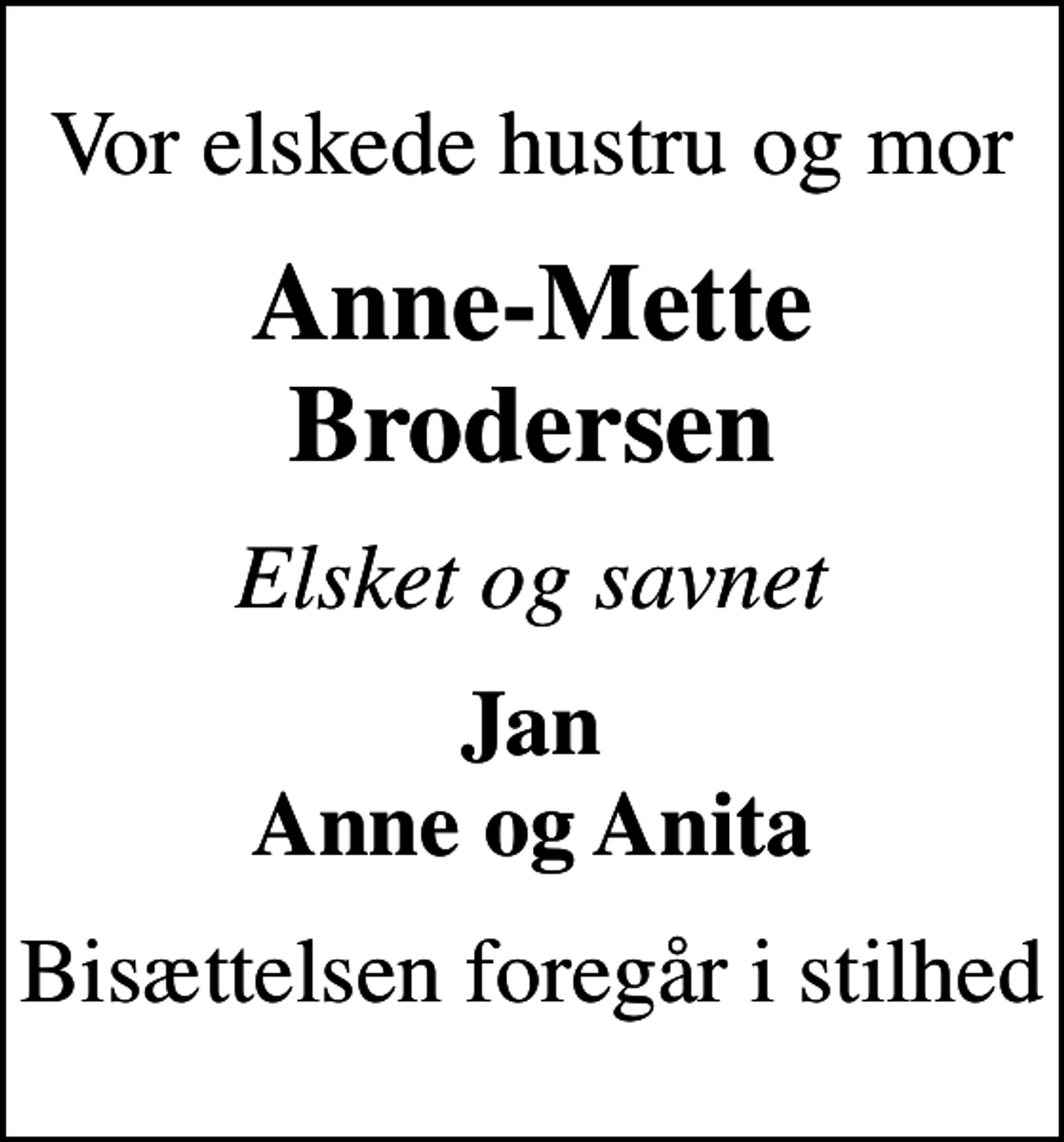 <p>Vor elskede hustru og mor<br />Anne-Mette Brodersen<br />Elsket og savnet<br />Jan Anne og Anita<br />Bisættelsen foregår i stilhed</p>