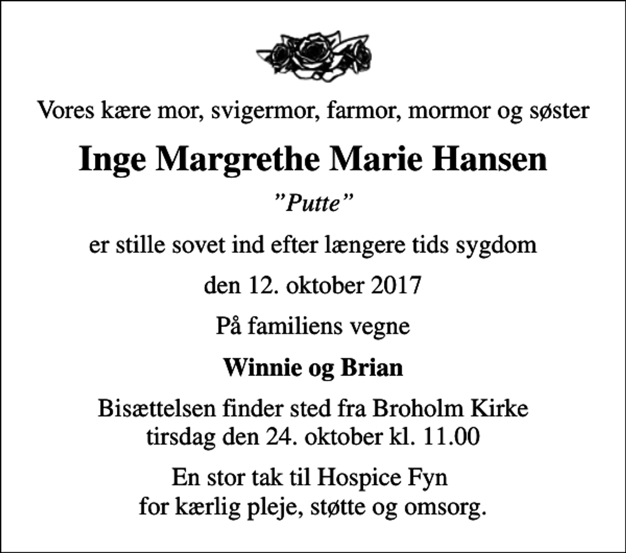 <p>Vores kære mor, svigermor, farmor, mormor og søster<br />Inge Margrethe Marie Hansen<br />Putte<br />er stille sovet ind efter længere tids sygdom<br />den 12. oktober 2017<br />På familiens vegne<br />Winnie og Brian<br />Bisættelsen finder sted fra Broholm Kirke tirsdag den 24. oktober kl. 11.00<br />En stor tak til Hospice Fyn for kærlig pleje, støtte og omsorg.</p>