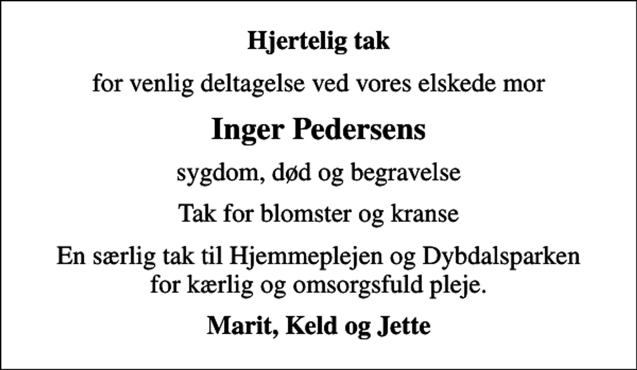 <p>Hjertelig tak<br />for venlig deltagelse ved vores elskede mor<br />Inger Pedersens<br />sygdom, død og begravelse<br />Tak for blomster og kranse<br />En særlig tak til Hjemmeplejen og Dybdalsparken for kærlig og omsorgsfuld pleje.<br />Marit, Keld og Jette</p>