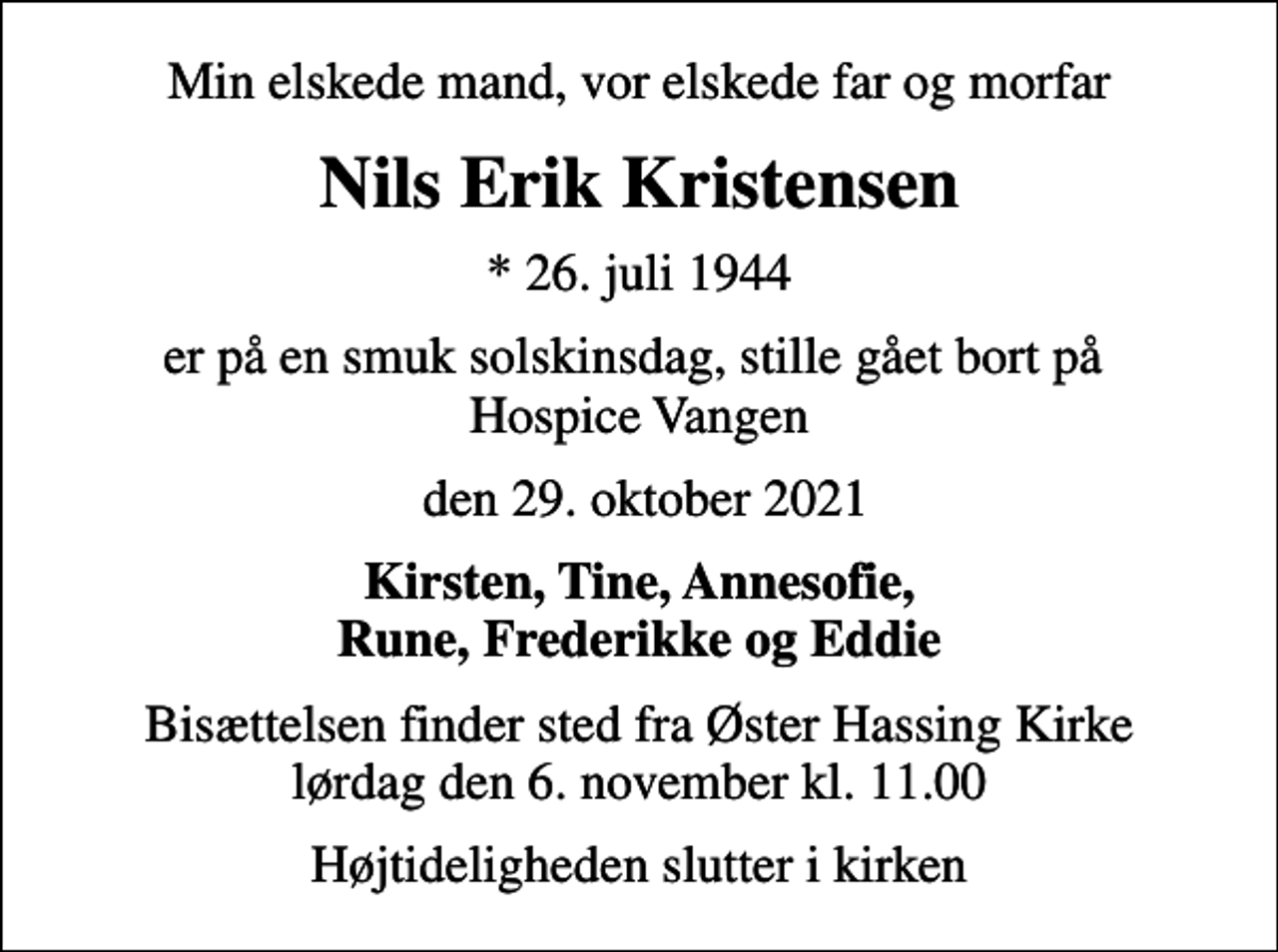 <p>Min elskede mand, vor elskede far og morfar<br />Nils Erik Kristensen<br />* 26. juli 1944<br />er på en smuk solskinsdag, stille gået bort på Hospice Vangen<br />den 29. oktober 2021<br />Kirsten, Tine, Annesofie, Rune, Frederikke og Eddie<br />Bisættelsen finder sted fra Øster Hassing Kirke lørdag den 6. november kl. 11.00<br />Højtideligheden slutter i kirken</p>
