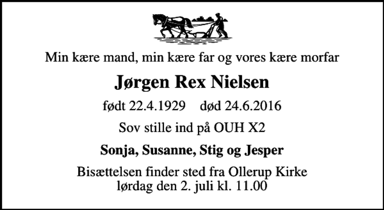 <p>Min kære mand, min kære far og vores kære morfar<br />Jørgen Rex Nielsen<br />født 22.4.1929 død 24.6.2016<br />Sov stille ind på OUH X2<br />Sonja, Susanne, Stig og Jesper<br />Bisættelsen finder sted fra Ollerup Kirke lørdag den 2. juli kl. 11.00</p>