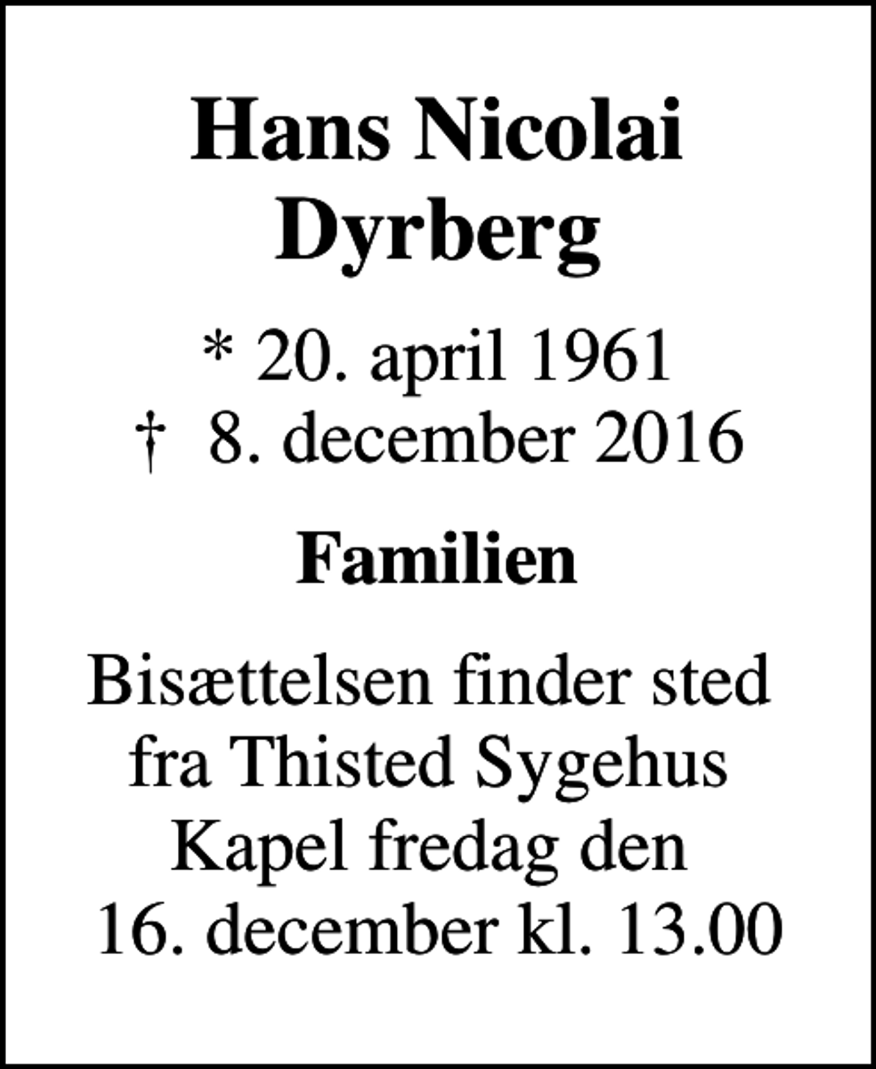 <p>Hans Nicolai Dyrberg<br />* 20. april 1961<br />✝ 8. december 2016<br />Familien<br />Bisættelsen finder sted fra Thisted Sygehus Kapel fredag den 16. december kl. 13.00</p>