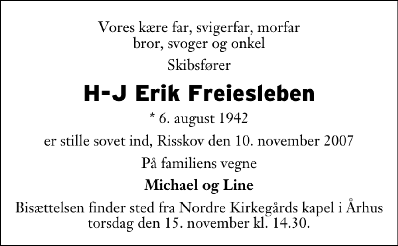 <p>Vores kære far, svigerfar, morfar bror, svoger og onkel<br />Skibsfører<br />H-J Erik Freiesleben<br />* 6. august 1942<br />er stille sovet ind, Risskov den 10. november 2007<br />På familiens vegne<br />Michael og Line<br />Bisættelsen finder sted fra Nordre Kirkegårds kapel i Århus torsdag den 15. november kl. 14.30.</p>