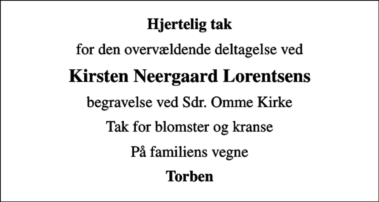 <p>Hjertelig tak<br />for den overvældende deltagelse ved<br />Kirsten Neergaard Lorentsens<br />begravelse ved Sdr. Omme Kirke<br />Tak for blomster og kranse<br />På familiens vegne<br />Torben</p>
