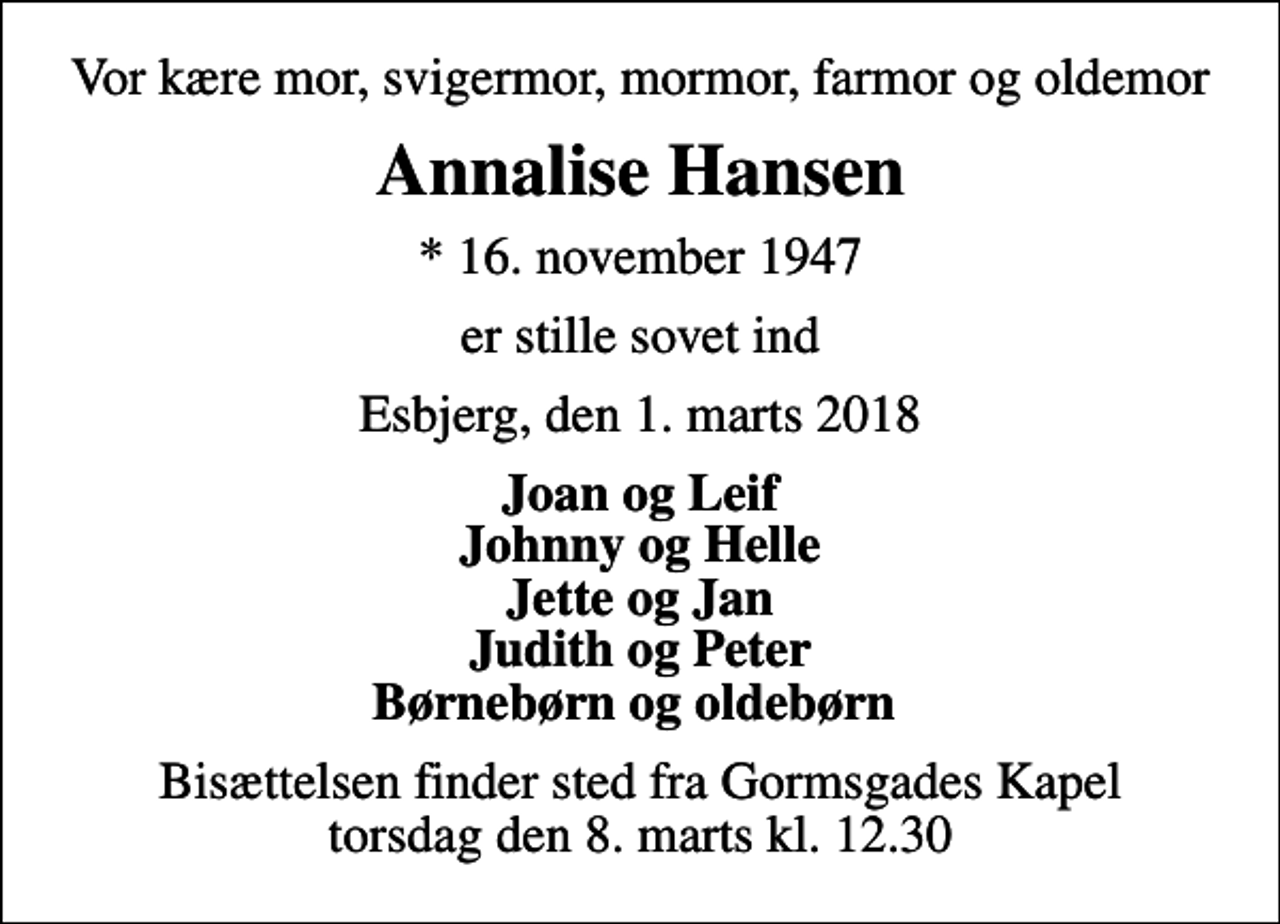 <p>Vor kære mor, svigermor, mormor, farmor og oldemor<br />Annalise Hansen<br />* 16. november 1947<br />er stille sovet ind<br />Esbjerg, den 1. marts 2018<br />Joan og Leif Johnny og Helle Jette og Jan Judith og Peter Børnebørn og oldebørn<br />Bisættelsen finder sted fra Gormsgades Kapel torsdag den 8. marts kl. 12.30</p>