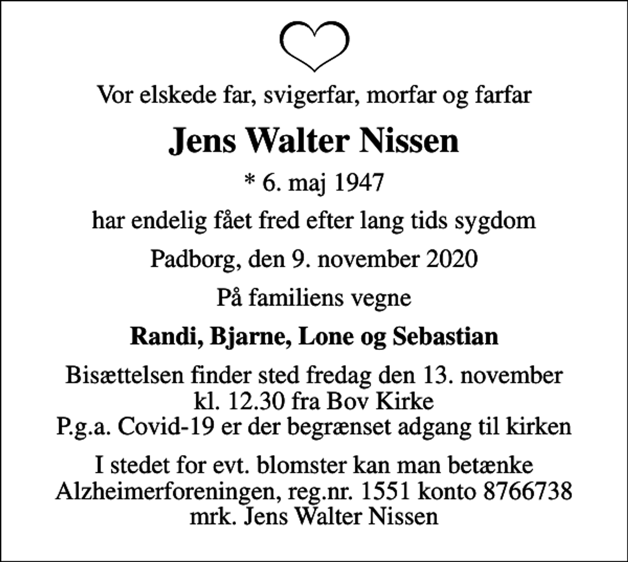 <p>Vor elskede far, svigerfar, morfar og farfar<br />Jens Walter Nissen<br />* 6. maj 1947<br />har endelig fået fred efter lang tids sygdom<br />Padborg, den 9. november 2020<br />På familiens vegne<br />Randi, Bjarne, Lone og Sebastian<br />Bisættelsen finder sted fredag den 13. november kl. 12.30 fra Bov Kirke P.g.a. Covid-19 er der begrænset adgang til kirken<br />I stedet for evt. blomster kan man betænke<br />Alzheimerforeningen reg.nr.1551konto8766738mrk. Jens Walter<br />Nissen</p>
