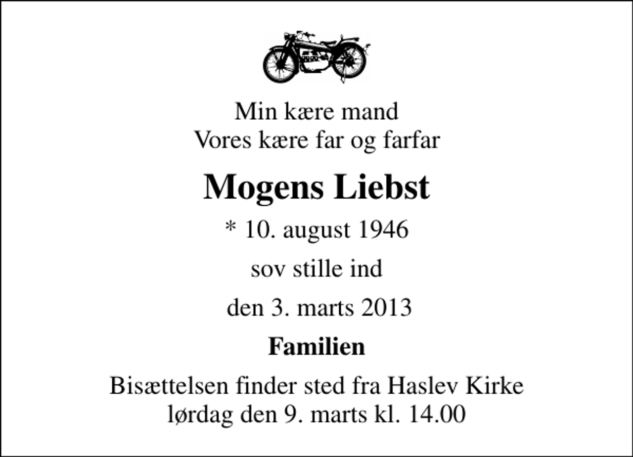 <p>Min kære mand Vores kære far og farfar<br />Mogens Liebst<br />* 10. august 1946<br />sov stille ind<br />den 3. marts 2013<br />Familien<br />Bisættelsen finder sted fra Haslev Kirke lørdag den 9. marts kl. 14.00</p>