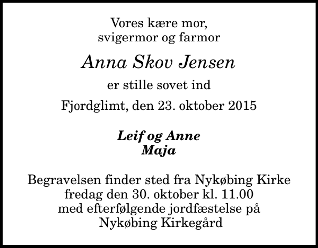 <p>Vores kære mor, svigermor og farmor<br />Anna Skov Jensen<br />er stille sovet ind<br />Fjordglimt, den 23. oktober 2015<br />Leif og Anne Maja<br />Begravelsen finder sted fra Nykøbing Kirke fredag den 30. oktober kl. 11.00 med efterfølgende jordfæstelse på Nykøbing Kirkegård</p>