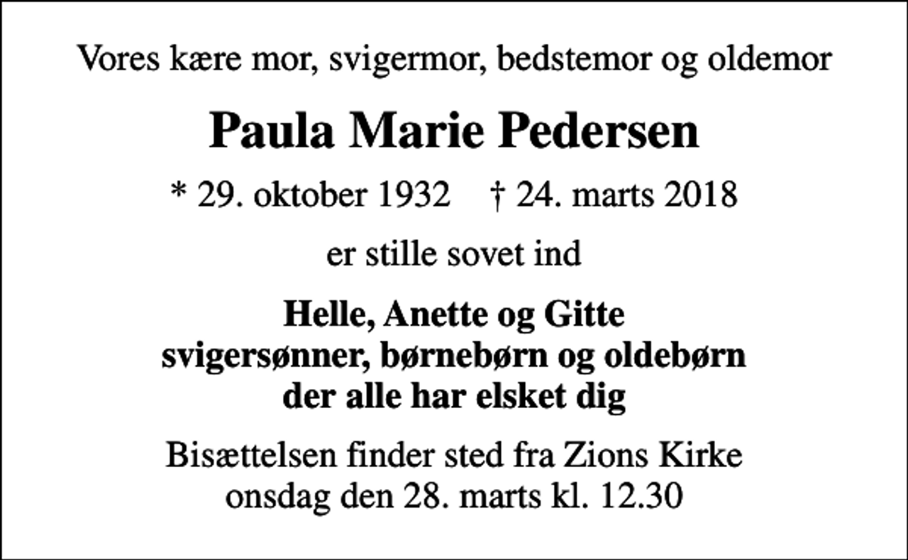 <p>Vores kære mor, svigermor, bedstemor og oldemor<br />Paula Marie Pedersen<br />* 29. oktober 1932 ✝ 24. marts 2018<br />er stille sovet ind<br />Helle, Anette og Gitte svigersønner, børnebørn og oldebørn der alle har elsket dig<br />Bisættelsen finder sted fra Zions Kirke onsdag den 28. marts kl. 12.30</p>